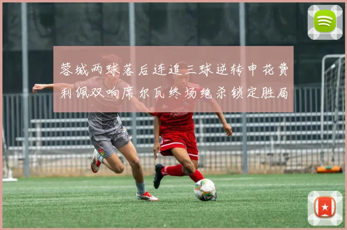 蓉城两球落后连追三球逆转申花费利佩双响席尔瓦终场绝杀锁定胜局