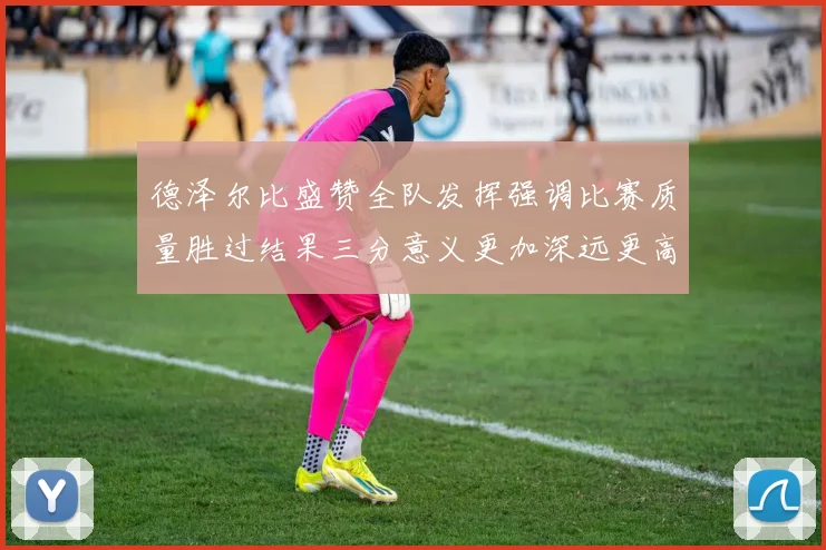 德泽尔比盛赞全队发挥强调比赛质量胜过结果三分意义更加深远更高